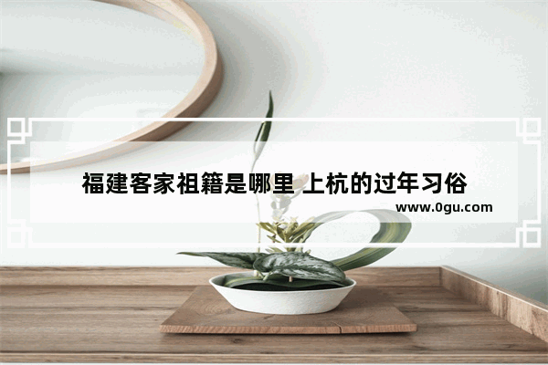 福建客家祖籍是哪里 上杭的过年习俗