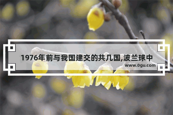 1976年前与我国建交的共几国,波兰球中国历史顺序表