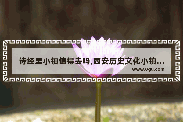 诗经里小镇值得去吗,西安历史文化小镇免费开放
