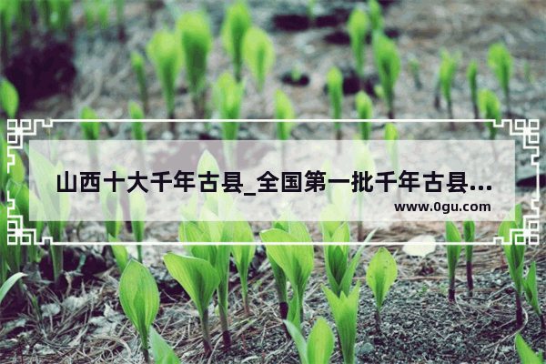 山西十大千年古县_全国第一批千年古县山西有哪些