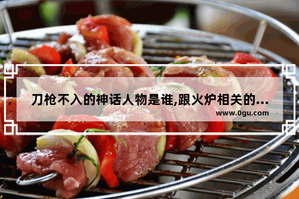 刀枪不入的神话人物是谁,跟火炉相关的历史人物