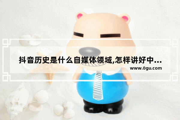 抖音历史是什么自媒体领域,怎样讲好中国历史和文化