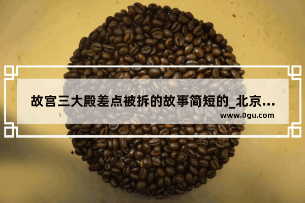 故宫三大殿差点被拆的故事简短的_北京故宫历史变化简短