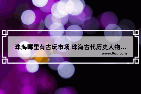 珠海哪里有古玩市场 珠海古代历史人物古玩商店