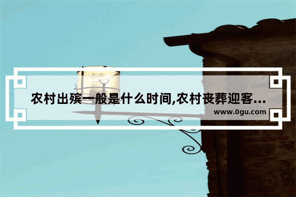 农村出殡一般是什么时间,农村丧葬迎客习俗