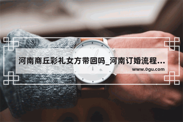 河南商丘彩礼女方带回吗_河南订婚流程最全详细清单
