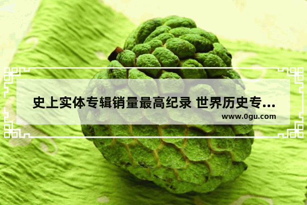史上实体专辑销量最高纪录 世界历史专辑销量