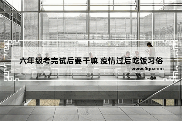 六年级考完试后要干嘛 疫情过后吃饭习俗