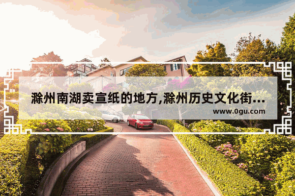 滁州南湖卖宣纸的地方,滁州历史文化街区文件