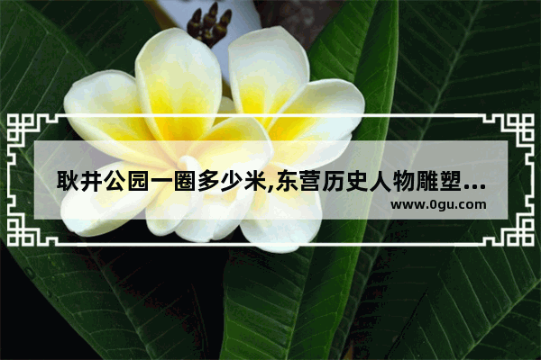 耿井公园一圈多少米,东营历史人物雕塑订制价格