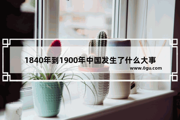 1840年到1900年中国发生了什么大事?它们对中国历史有和重大的意义,世界历史30讲