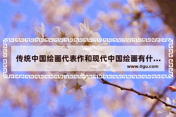 传统中国绘画代表作和现代中国绘画有什么不同之处 并且他们的代表作分别是什么,中国历史教育变化图画