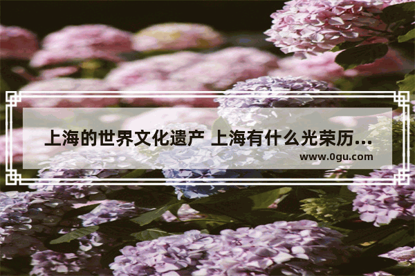 上海的世界文化遗产 上海有什么光荣历史人物