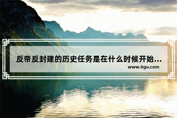 反帝反封建的历史任务是在什么时候开始的,各个时代的中国历史任务