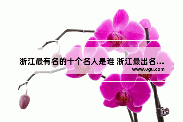 浙江最有名的十个名人是谁 浙江最出名历史人物是