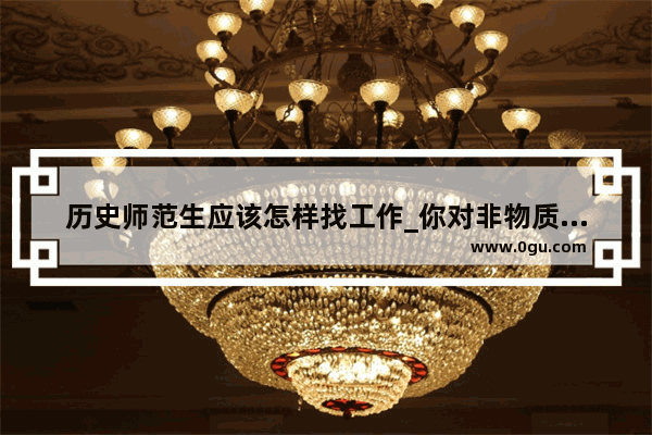 历史师范生应该怎样找工作_你对非物质文化遗产的保护有什么好的建议