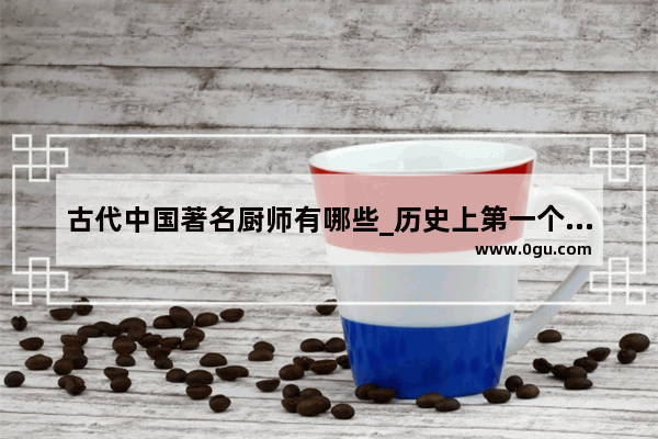 古代中国著名厨师有哪些_历史上第一个做饭人是谁