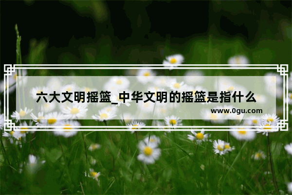 六大文明摇篮_中华文明的摇篮是指什么