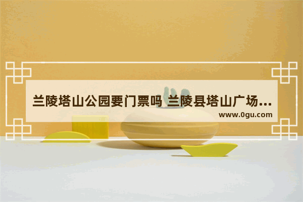 兰陵塔山公园要门票吗 兰陵县塔山广场历史故事