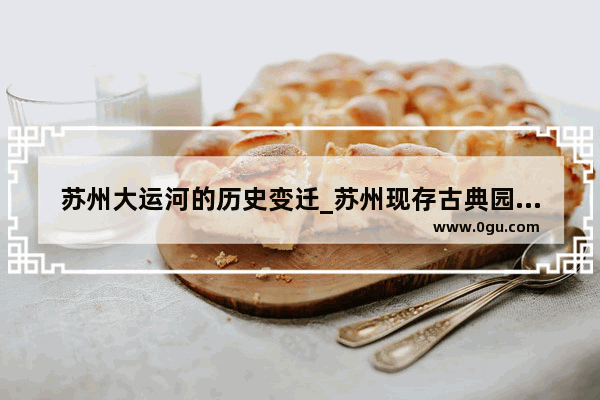 苏州大运河的历史变迁_苏州现存古典园林中建园历史最早的是什么园林
