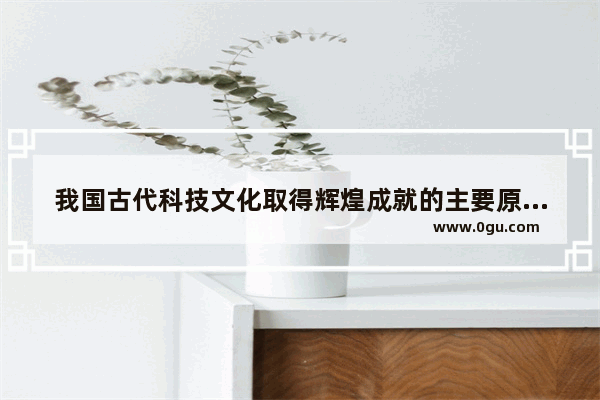 我国古代科技文化取得辉煌成就的主要原因有哪些,如何学习中国历史与文化