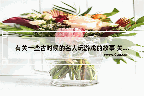 有关一些古时候的名人玩游戏的故事 关于游戏历史人物