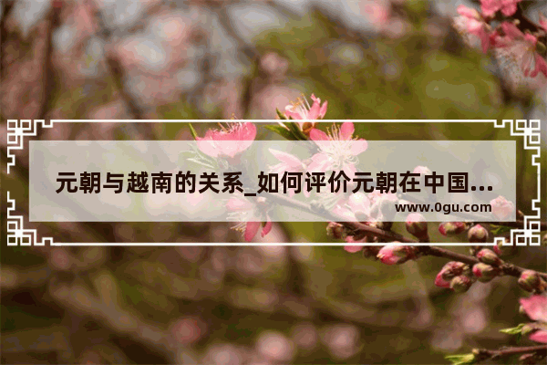 元朝与越南的关系_如何评价元朝在中国历史上的地位