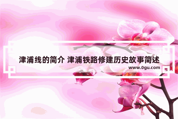 津浦线的简介 津浦铁路修建历史故事简述
