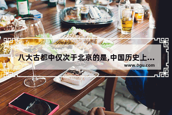 八大古都中仅次于北京的是,中国历史上哪些古都