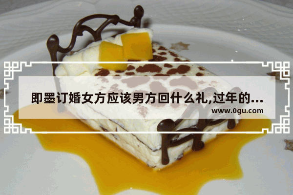 即墨订婚女方应该男方回什么礼,过年的习俗即墨