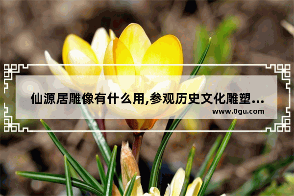 仙源居雕像有什么用,参观历史文化雕塑的意义