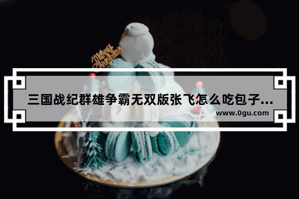 三国战纪群雄争霸无双版张飞怎么吃包子 吃肉包子历史人物