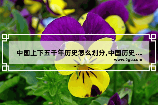 中国上下五千年历史怎么划分,中国历史更迭时间轴