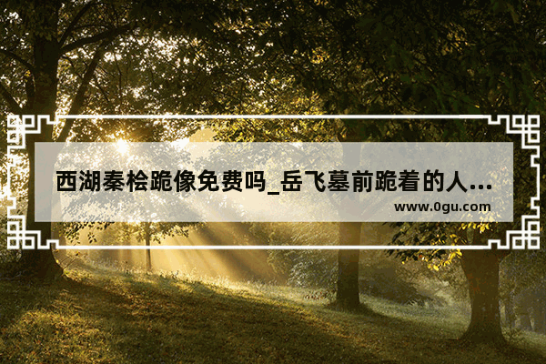 西湖秦桧跪像免费吗_岳飞墓前跪着的人的读音