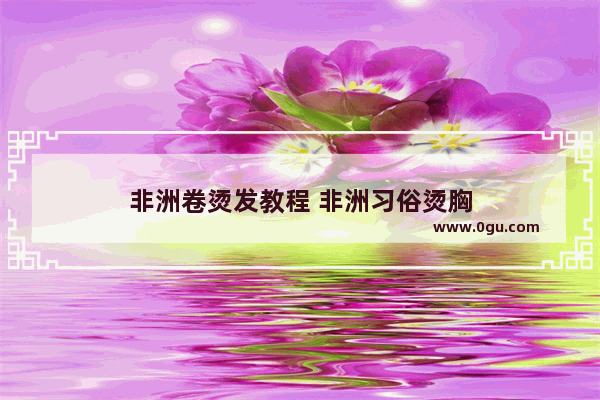 非洲卷烫发教程 非洲习俗烫胸