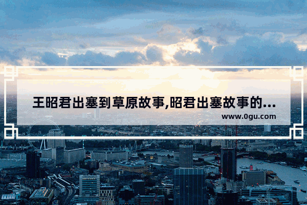 王昭君出塞到草原故事,昭君出塞故事的历史变迁