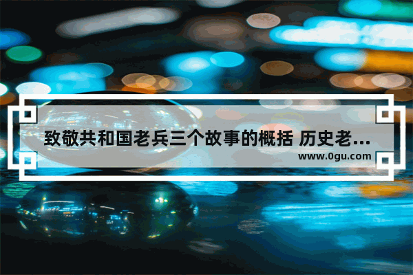 致敬共和国老兵三个故事的概括 历史老兵故事