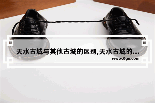 天水古城与其他古城的区别,天水古城的历史文化价值