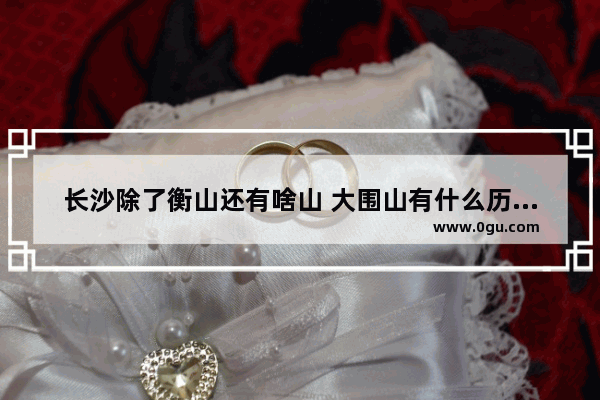 长沙除了衡山还有啥山 大围山有什么历史人物去过