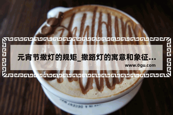 元宵节撒灯的规矩_撒路灯的寓意和象征意义