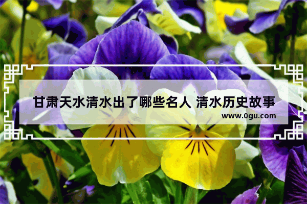 甘肃天水清水出了哪些名人 清水历史故事