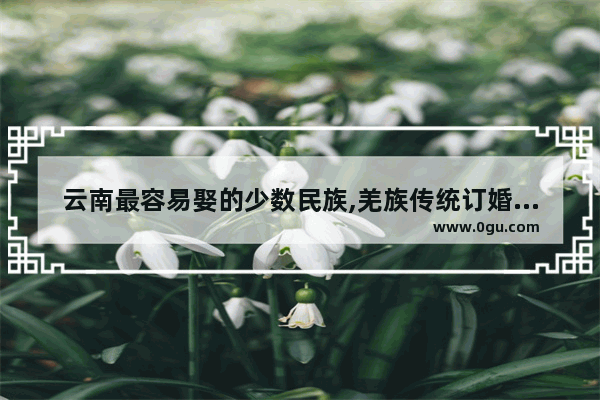 云南最容易娶的少数民族,羌族传统订婚习俗