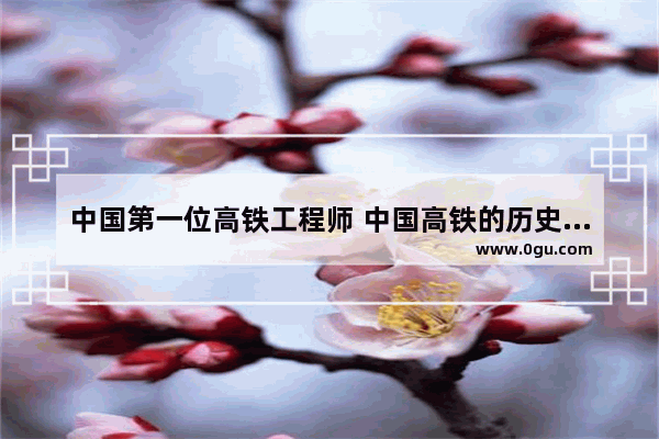 中国第一位高铁工程师 中国高铁的历史人物