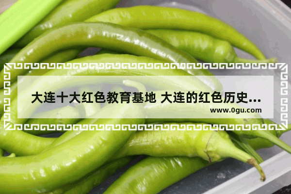 大连十大红色教育基地 大连的红色历史故事简短