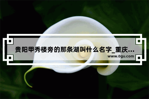 贵阳甲秀楼旁的那条湖叫什么名字_重庆市石柱县有那几个乡镇啊