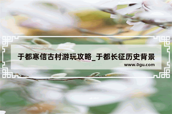 于都寒信古村游玩攻略_于都长征历史背景