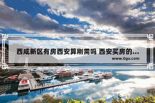 西咸新区有房西安算刚需吗 西安买房的真实历史故事