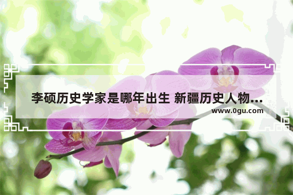 李硕历史学家是哪年出生 新疆历史人物宣讲