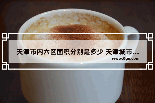 天津市内六区面积分别是多少 天津城市空间历史文化