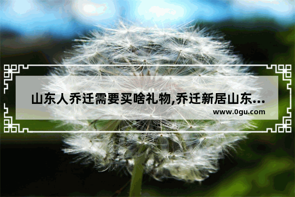 山东人乔迁需要买啥礼物,乔迁新居山东习俗